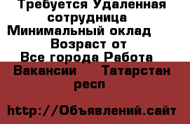 Требуется Удаленная сотрудница › Минимальный оклад ­ 97 000 › Возраст от ­ 18 - Все города Работа » Вакансии   . Татарстан респ.